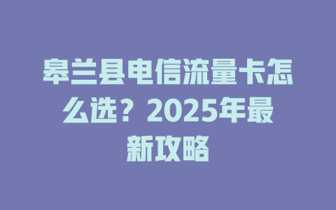 皋兰县电信流量卡怎么选？2025年最新攻略