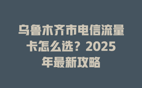 乌鲁木齐市电信流量卡怎么选？2025年最新攻略