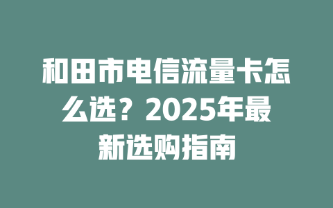 和田市电信流量卡怎么选？2025年最新选购指南