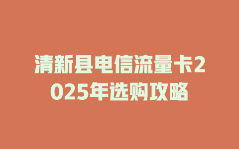 清新县电信流量卡2025年选购攻略