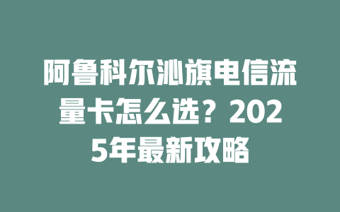 阿鲁科尔沁旗电信流量卡怎么选？2025年最新攻略