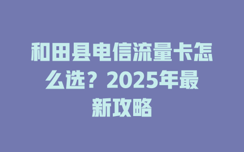 和田县电信流量卡怎么选？2025年最新攻略