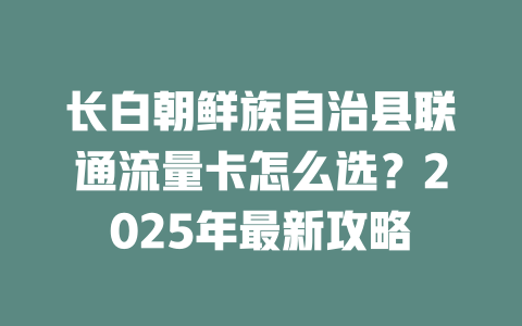 长白朝鲜族自治县联通流量卡怎么选？2025年最新攻略