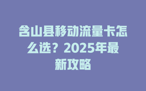 含山县移动流量卡怎么选？2025年最新攻略