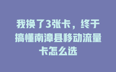 我换了3张卡，终于搞懂南漳县移动流量卡怎么选
