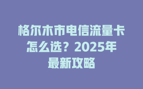 格尔木市电信流量卡怎么选？2025年最新攻略