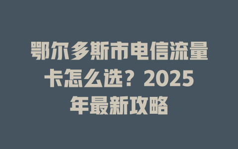 鄂尔多斯市电信流量卡怎么选？2025年最新攻略
