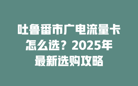 吐鲁番市广电流量卡怎么选？2025年最新选购攻略