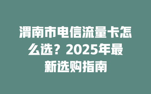 渭南市电信流量卡怎么选？2025年最新选购指南
