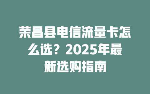 荣昌县电信流量卡怎么选？2025年最新选购指南