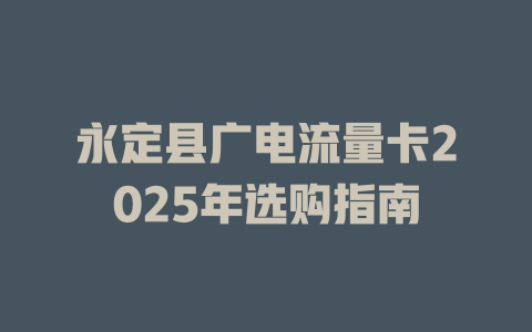 永定县广电流量卡2025年选购指南
