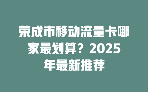 荣成市移动流量卡哪家最划算？2025年最新推荐