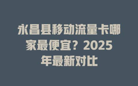 永昌县移动流量卡哪家最便宜？2025年最新对比