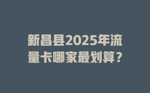 新昌县2025年流量卡哪家最划算？