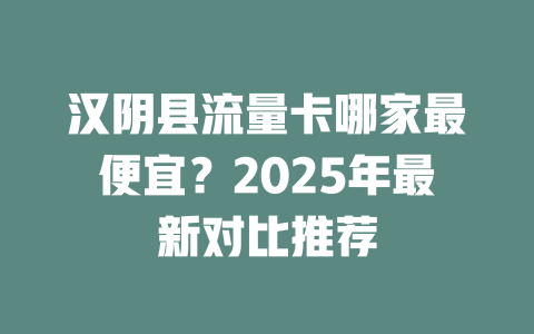 汉阴县流量卡哪家最便宜？2025年最新对比推荐