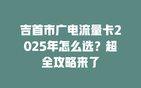 吉首市广电流量卡2025年怎么选？超全攻略来了