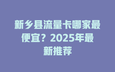 新乡县流量卡哪家最便宜？2025年最新推荐