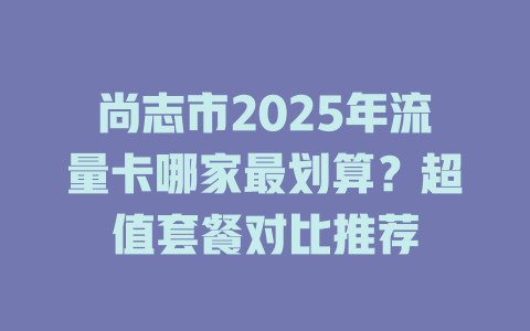 尚志市2025年流量卡哪家最划算？超值套餐对比推荐