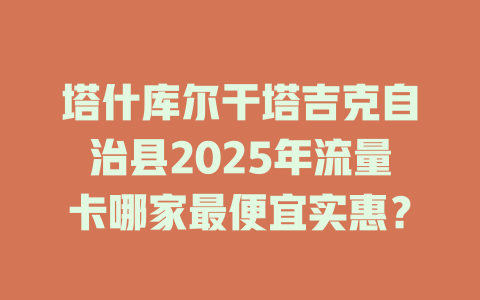塔什库尔干塔吉克自治县2025年流量卡哪家最便宜实惠？