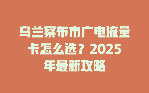 乌兰察布市广电流量卡怎么选？2025年最新攻略