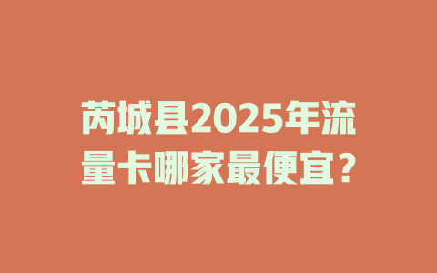 芮城县2025年流量卡哪家最便宜？