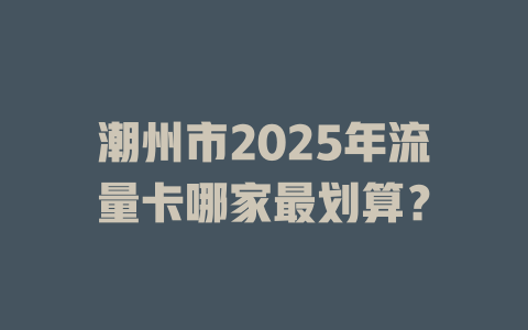 潮州市2025年流量卡哪家最划算？