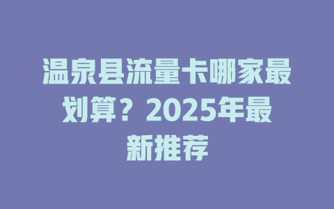 温泉县流量卡哪家最划算？2025年最新推荐
