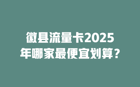 徽县流量卡2025年哪家最便宜划算？