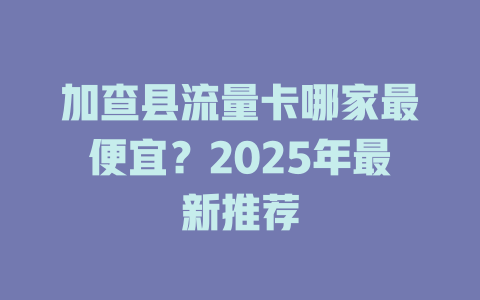 加查县流量卡哪家最便宜？2025年最新推荐