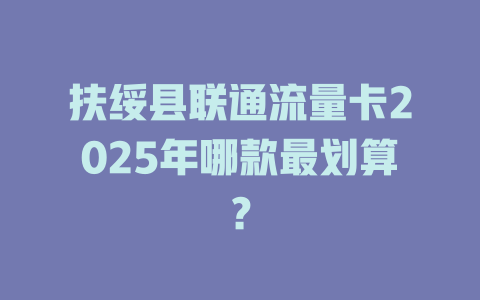 扶绥县联通流量卡2025年哪款最划算？