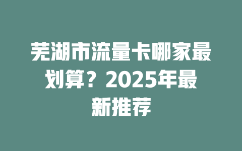 芜湖市流量卡哪家最划算？2025年最新推荐