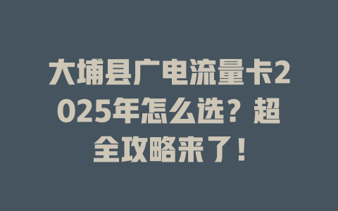 大埔县广电流量卡2025年怎么选？超全攻略来了！