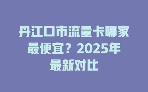 丹江口市流量卡哪家最便宜？2025年最新对比