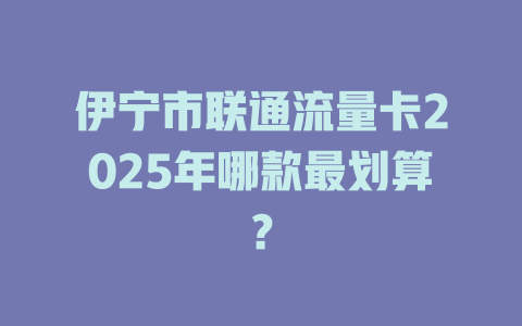 伊宁市联通流量卡2025年哪款最划算？