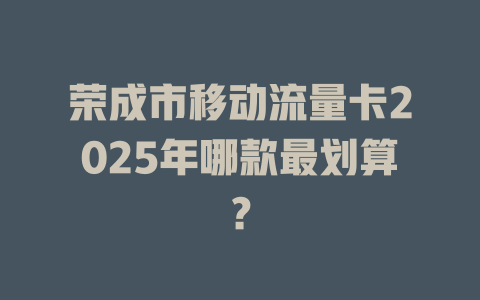 荣成市移动流量卡2025年哪款最划算？