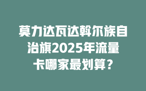 莫力达瓦达斡尔族自治旗2025年流量卡哪家最划算？