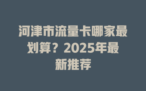 河津市流量卡哪家最划算？2025年最新推荐
