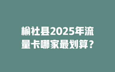 榆社县2025年流量卡哪家最划算？