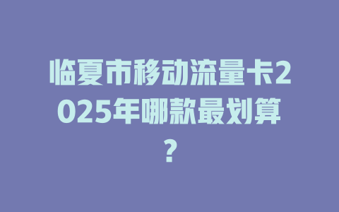 临夏市移动流量卡2025年哪款最划算？