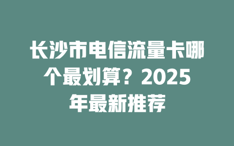长沙市电信流量卡哪个最划算？2025年最新推荐