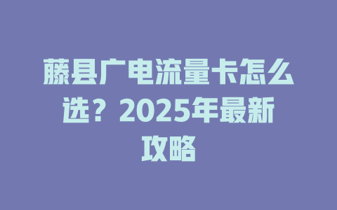 藤县广电流量卡怎么选？2025年最新攻略