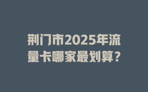 荆门市2025年流量卡哪家最划算？