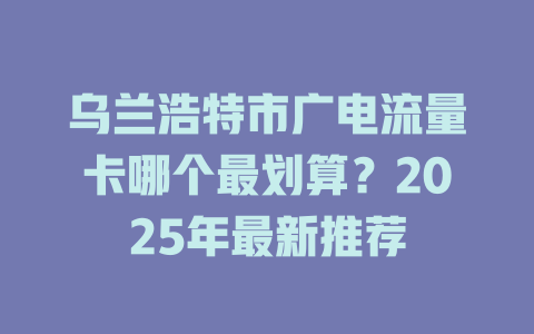 乌兰浩特市广电流量卡哪个最划算？2025年最新推荐