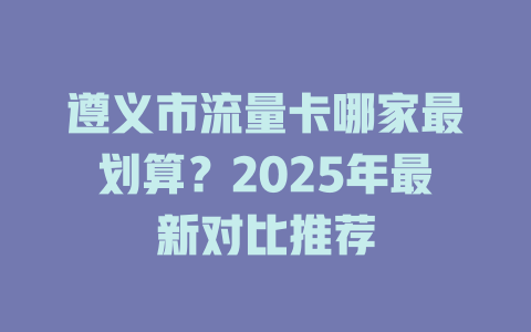 遵义市流量卡哪家最划算？2025年最新对比推荐