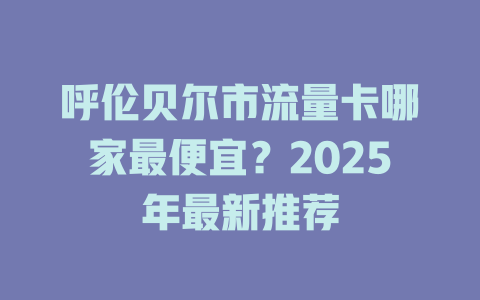 呼伦贝尔市流量卡哪家最便宜？2025年最新推荐