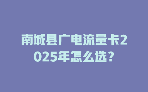 南城县广电流量卡2025年怎么选？