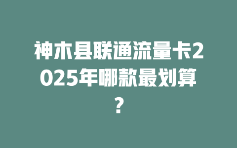 神木县联通流量卡2025年哪款最划算？