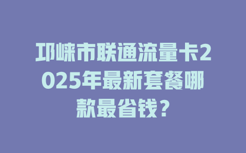 邛崃市联通流量卡2025年最新套餐哪款最省钱？
