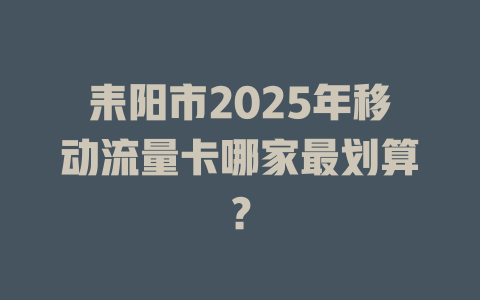 耒阳市2025年移动流量卡哪家最划算？