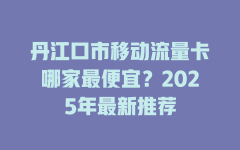 丹江口市移动流量卡哪家最便宜？2025年最新推荐